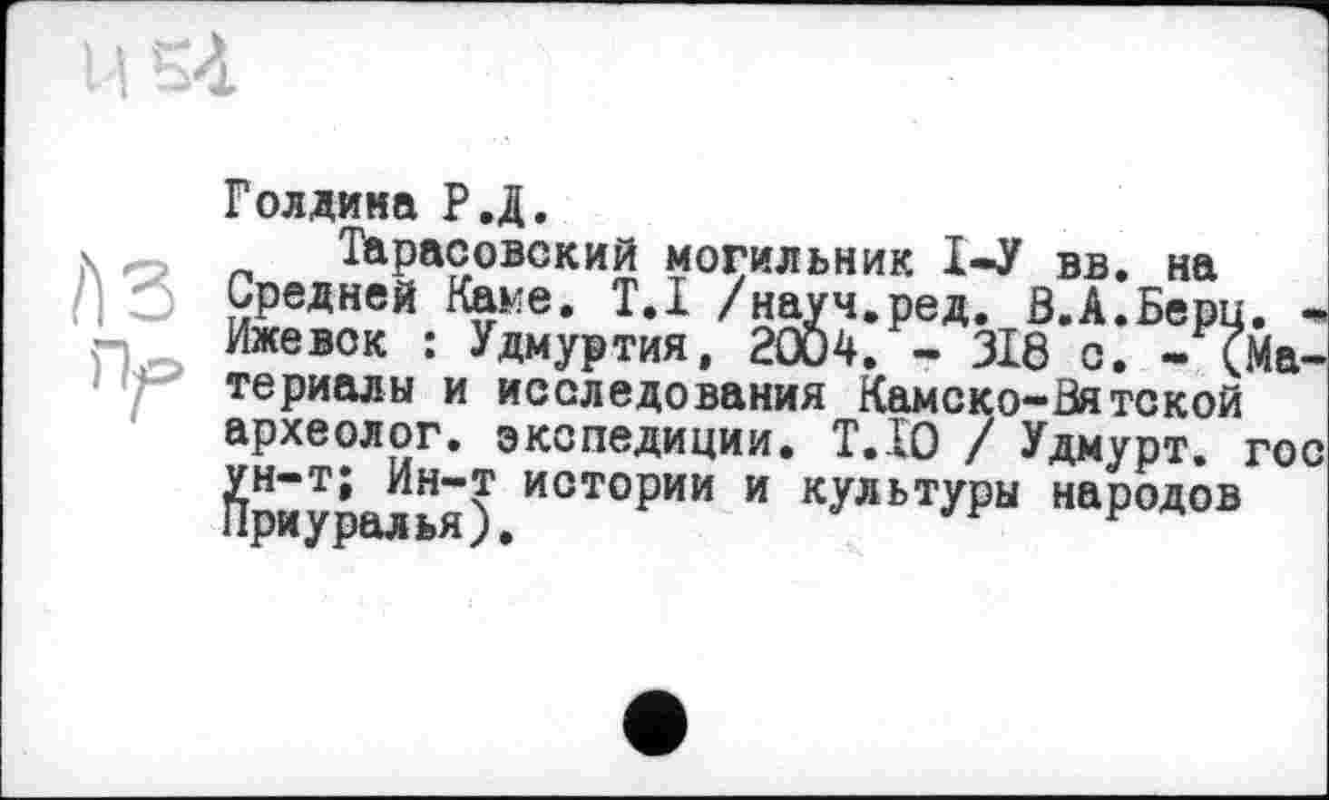 ﻿1154
A3 n^>
Голдина Р.Д.
Тарасовский могильник 1-У вв. на Средней Каме. T.I /науч.ред. В.А.Берц. -Ижевск : Удмуртия, 2004. - 318 с. - (Материалы и исследования Камеко-Вятской археолог, экспедиции. Т.І0 / Удмурт, гос Йриуралья) ИСТОРИИ и КУЛЬТУРЫ народов